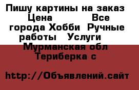 Пишу картины на заказ › Цена ­ 6 000 - Все города Хобби. Ручные работы » Услуги   . Мурманская обл.,Териберка с.